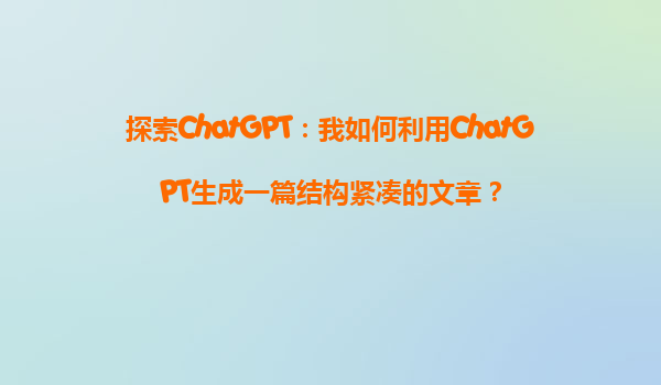 探索ChatGPT：我如何利用ChatGPT生成一篇结构紧凑的文章？