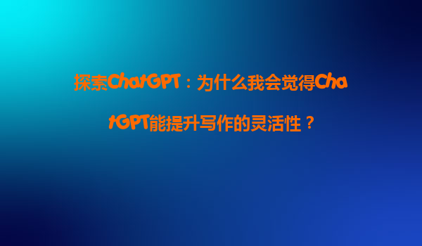 探索ChatGPT：为什么我会觉得ChatGPT能提升写作的灵活性？