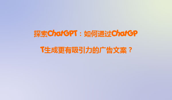 探索ChatGPT：如何通过ChatGPT生成更有吸引力的广告文案？