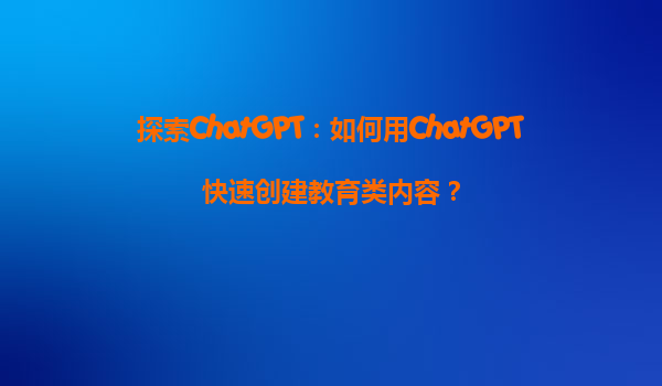 探索ChatGPT：如何用ChatGPT快速创建教育类内容？