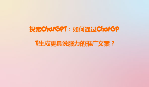 探索ChatGPT：如何通过ChatGPT生成更具说服力的推广文案？