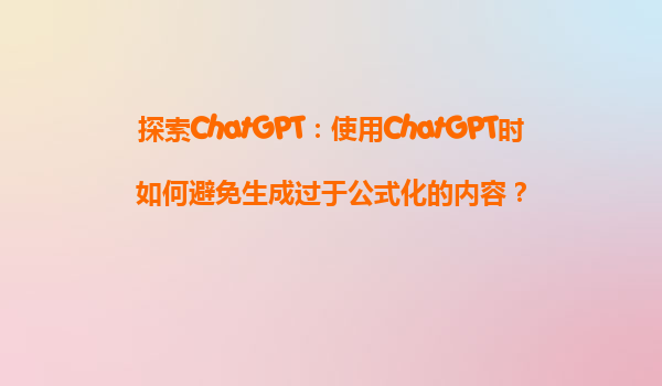 探索ChatGPT：使用ChatGPT时如何避免生成过于公式化的内容？