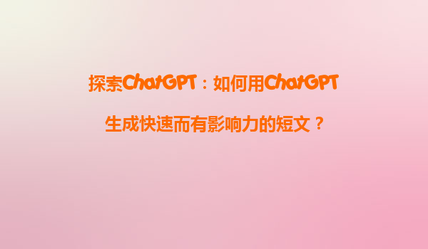 探索ChatGPT：如何用ChatGPT生成快速而有影响力的短文？