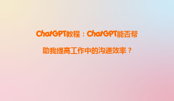 ChatGPT教程：ChatGPT能否帮助我提高工作中的沟通效率？