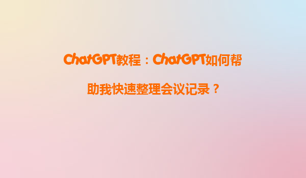 ChatGPT教程：ChatGPT如何帮助我快速整理会议记录？