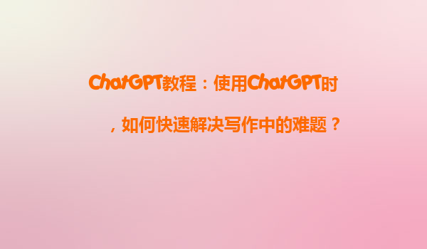 ChatGPT教程：使用ChatGPT时，如何快速解决写作中的难题？