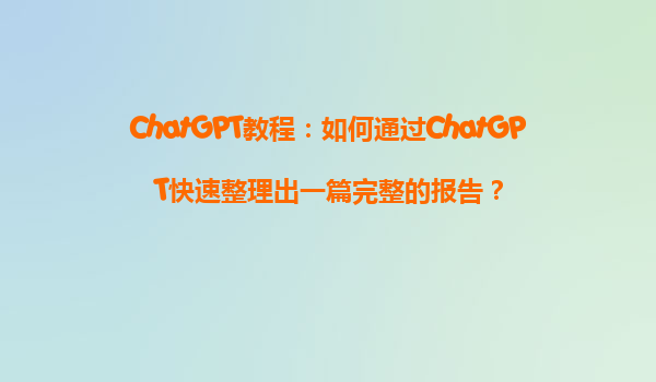 ChatGPT教程：如何通过ChatGPT快速整理出一篇完整的报告？
