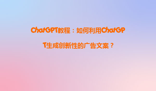 ChatGPT教程：如何利用ChatGPT生成创新性的广告文案？