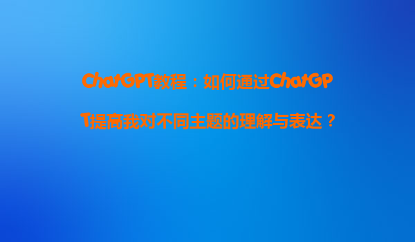 ChatGPT教程：如何通过ChatGPT提高我对不同主题的理解与表达？