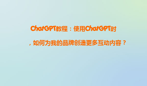 ChatGPT教程：使用ChatGPT时，如何为我的品牌创造更多互动内容？