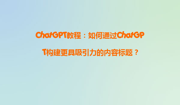 ChatGPT教程：如何通过ChatGPT构建更具吸引力的内容标题？