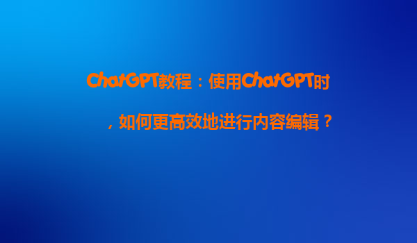 ChatGPT教程：使用ChatGPT时，如何更高效地进行内容编辑？