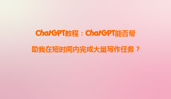 ChatGPT教程：ChatGPT能否帮助我在短时间内完成大量写作任务？