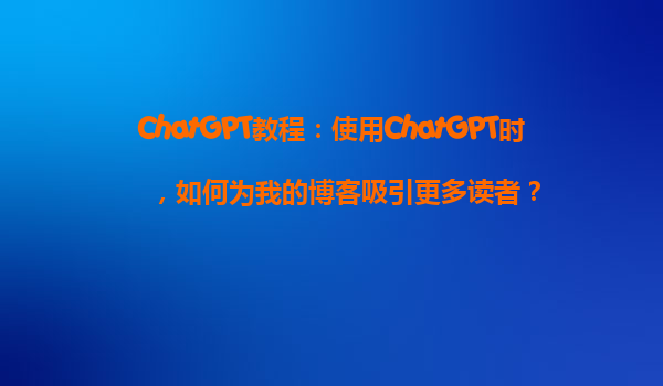 ChatGPT教程：使用ChatGPT时，如何为我的博客吸引更多读者？