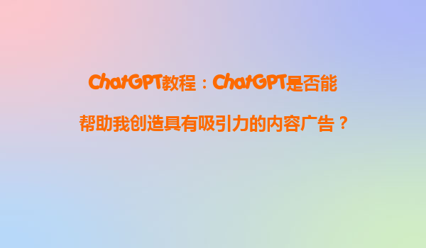 ChatGPT教程：ChatGPT是否能帮助我创造具有吸引力的内容广告？