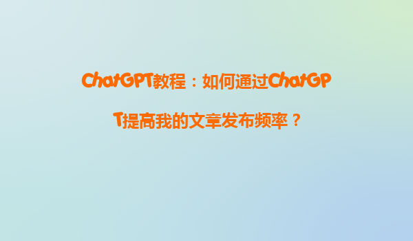 ChatGPT教程：如何通过ChatGPT提高我的文章发布频率？