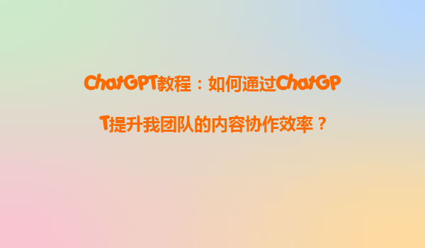 ChatGPT教程：如何通过ChatGPT提升我团队的内容协作效率？