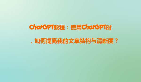 ChatGPT教程：使用ChatGPT时，如何提高我的文章结构与清晰度？