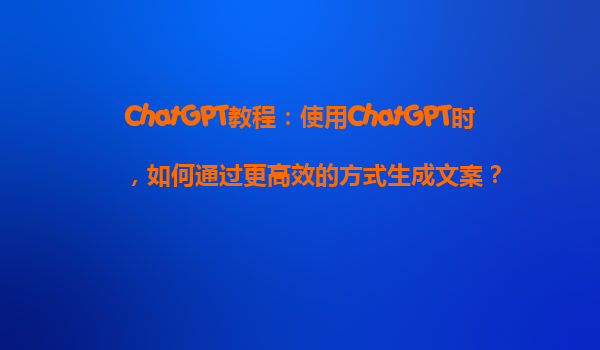 ChatGPT教程：使用ChatGPT时，如何通过更高效的方式生成文案？