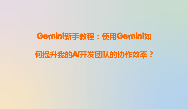 Gemini新手教程：使用Gemini如何提升我的AI开发团队的协作效率？