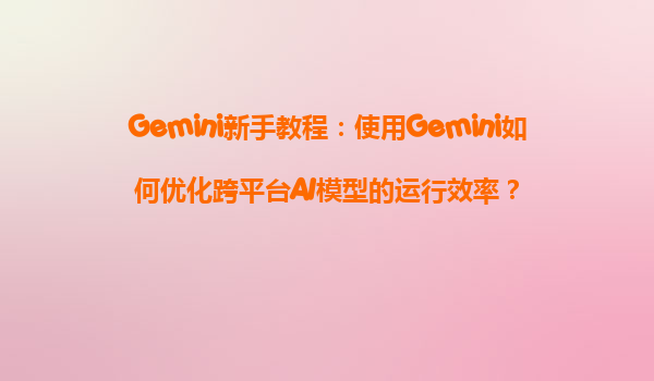 Gemini新手教程：使用Gemini如何优化跨平台AI模型的运行效率？