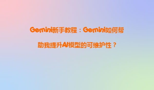 Gemini新手教程：Gemini如何帮助我提升AI模型的可维护性？