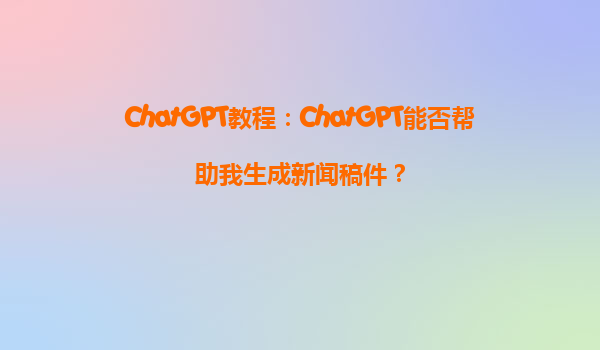ChatGPT教程：ChatGPT能否帮助我生成新闻稿件？