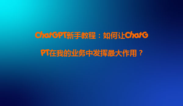ChatGPT新手教程：如何让ChatGPT在我的业务中发挥最大作用？