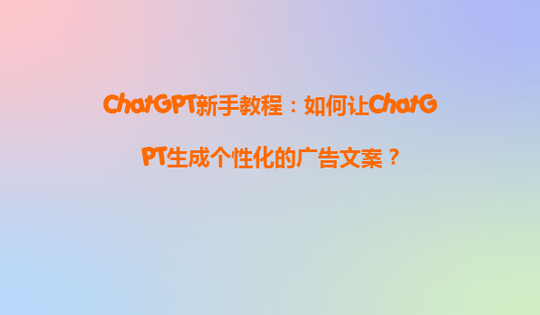 ChatGPT新手教程：如何让ChatGPT生成个性化的广告文案？