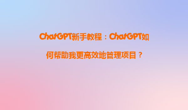 ChatGPT新手教程：ChatGPT如何帮助我更高效地管理项目？