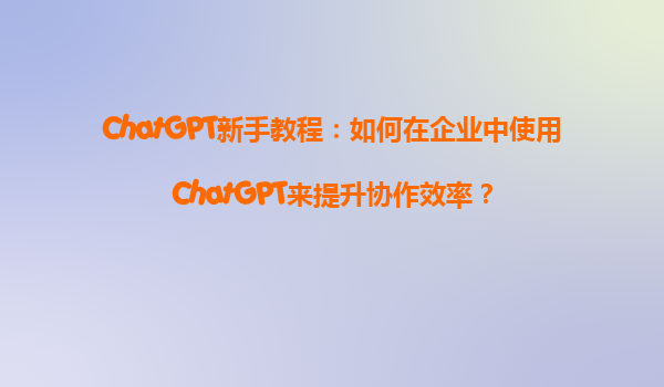ChatGPT新手教程：如何在企业中使用ChatGPT来提升协作效率？