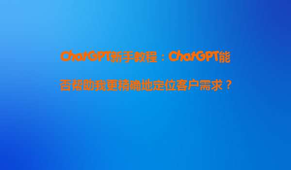 ChatGPT新手教程：ChatGPT能否帮助我更精确地定位客户需求？