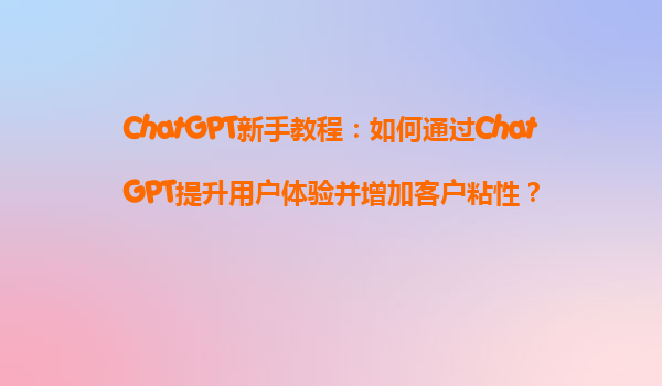 ChatGPT新手教程：如何通过ChatGPT提升用户体验并增加客户粘性？