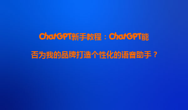 ChatGPT新手教程：ChatGPT能否为我的品牌打造个性化的语音助手？