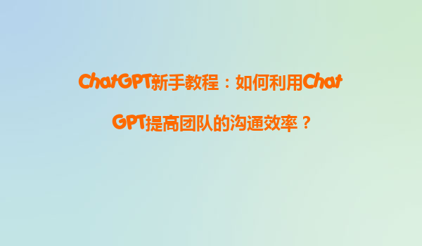 ChatGPT新手教程：如何利用ChatGPT提高团队的沟通效率？