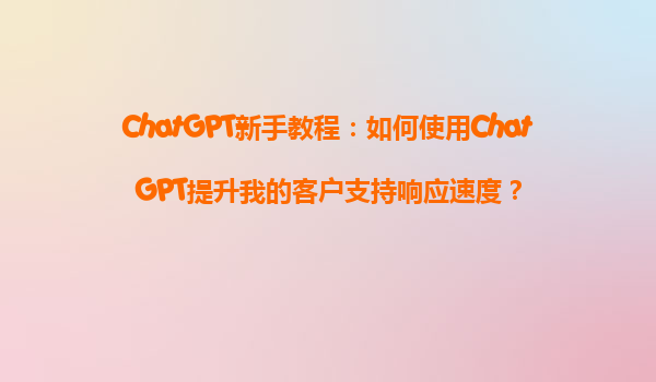 ChatGPT新手教程：如何使用ChatGPT提升我的客户支持响应速度？