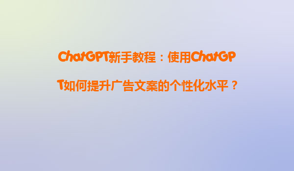 ChatGPT新手教程：使用ChatGPT如何提升广告文案的个性化水平？