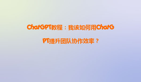 ChatGPT教程：我该如何用ChatGPT提升团队协作效率？