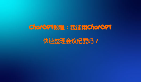 ChatGPT教程：我能用ChatGPT快速整理会议纪要吗？