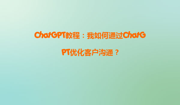 ChatGPT教程：我如何通过ChatGPT优化客户沟通？