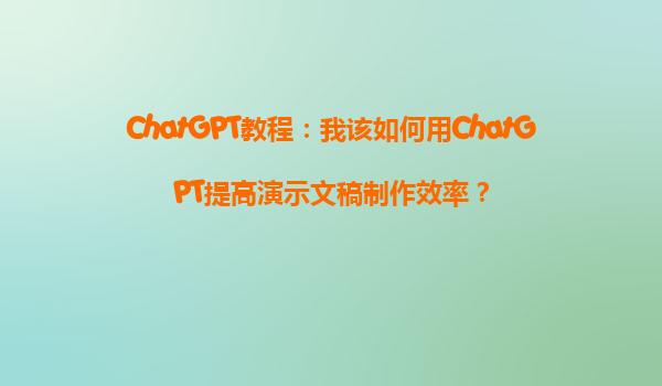 ChatGPT教程：我该如何用ChatGPT提高演示文稿制作效率？