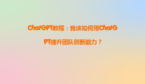 ChatGPT教程：我该如何用ChatGPT提升团队创新能力？