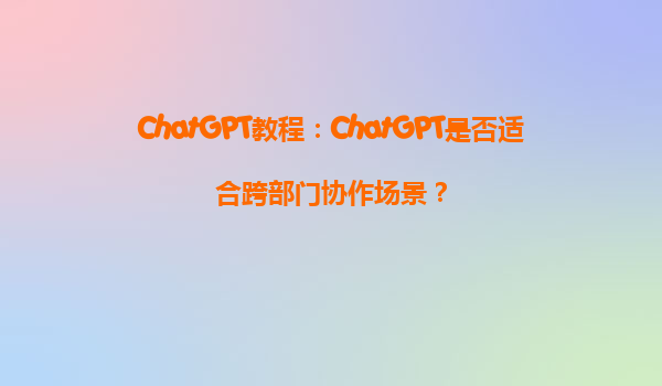 ChatGPT教程：ChatGPT是否适合跨部门协作场景？