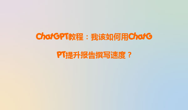 ChatGPT教程：我该如何用ChatGPT提升报告撰写速度？
