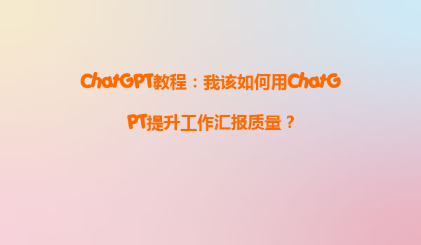 ChatGPT教程：我该如何用ChatGPT提升工作汇报质量？