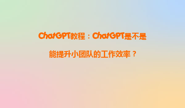 ChatGPT教程：ChatGPT是不是能提升小团队的工作效率？