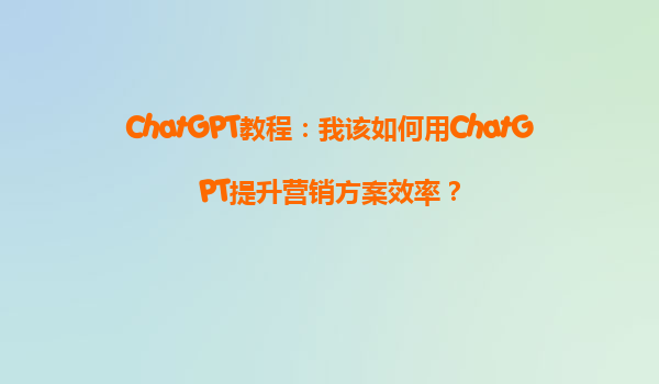 ChatGPT教程：我该如何用ChatGPT提升营销方案效率？