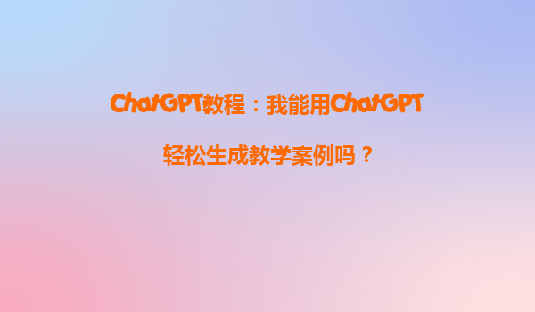 ChatGPT教程：我能用ChatGPT轻松生成教学案例吗？
