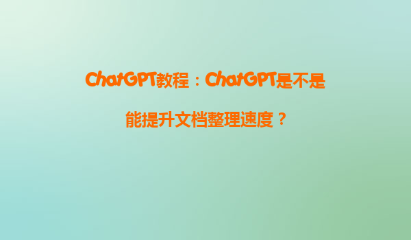 ChatGPT教程：ChatGPT是不是能提升文档整理速度？