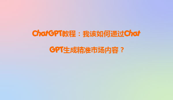 ChatGPT教程：我该如何通过ChatGPT生成精准市场内容？